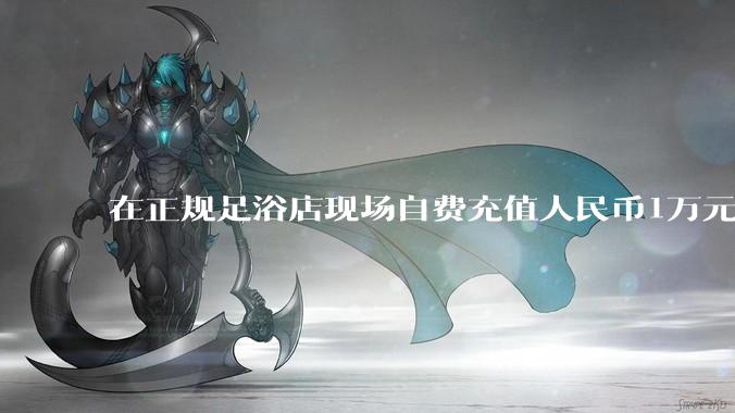在正规足浴店现场自费充值人民币1万元及以上，是种怎样的体验?